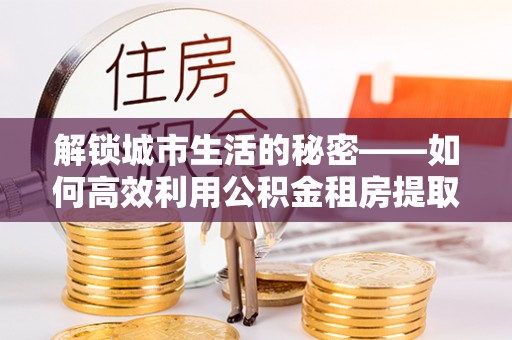海晏解锁城市生活的秘密——如何高效利用公积金租房提取政策优化居住体验
