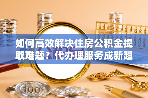 海晏如何高效解决住房公积金提取难题？代办理服务成新趋势