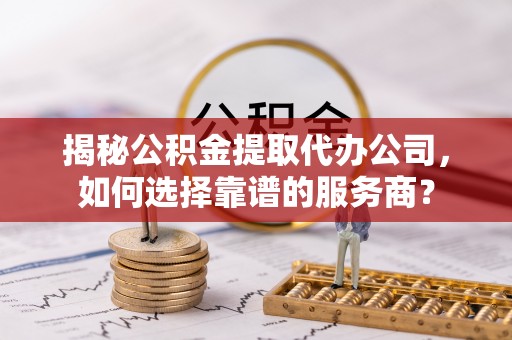 海晏揭秘公积金提取代办公司，如何选择靠谱的服务商？