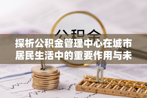 海晏探析公积金管理中心在城市居民生活中的重要作用与未来发展趋势