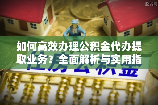 海晏如何高效办理公积金代办提取业务？全面解析与实用指南