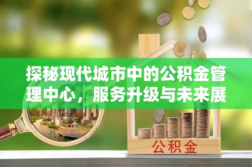 海晏探秘现代城市中的公积金管理中心，服务升级与未来展望